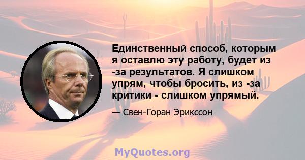 Единственный способ, которым я оставлю эту работу, будет из -за результатов. Я слишком упрям, чтобы бросить, из -за критики - слишком упрямый.