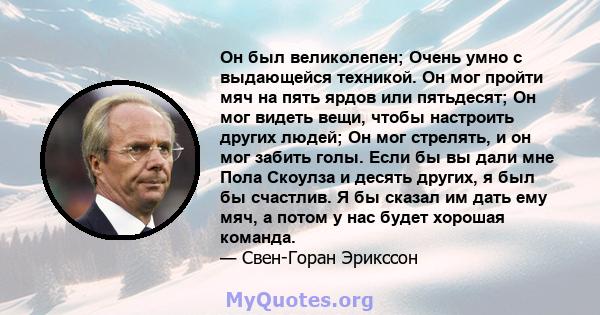 Он был великолепен; Очень умно с выдающейся техникой. Он мог пройти мяч на пять ярдов или пятьдесят; Он мог видеть вещи, чтобы настроить других людей; Он мог стрелять, и он мог забить голы. Если бы вы дали мне Пола