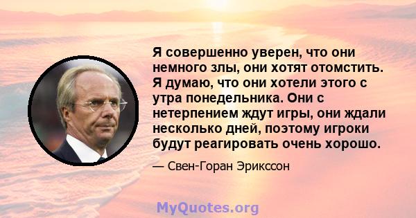 Я совершенно уверен, что они немного злы, они хотят отомстить. Я думаю, что они хотели этого с утра понедельника. Они с нетерпением ждут игры, они ждали несколько дней, поэтому игроки будут реагировать очень хорошо.