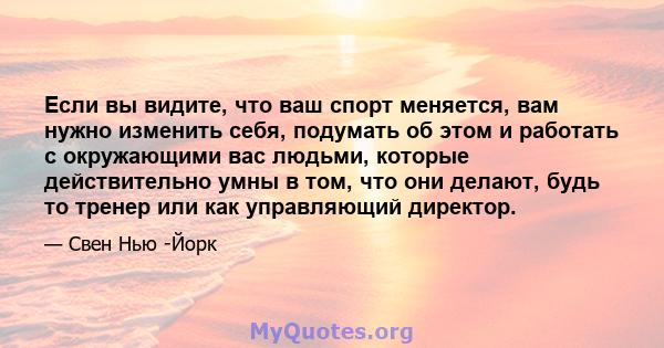 Если вы видите, что ваш спорт меняется, вам нужно изменить себя, подумать об этом и работать с окружающими вас людьми, которые действительно умны в том, что они делают, будь то тренер или как управляющий директор.