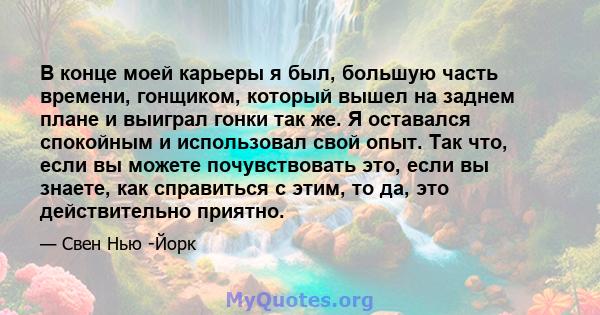 В конце моей карьеры я был, большую часть времени, гонщиком, который вышел на заднем плане и выиграл гонки так же. Я оставался спокойным и использовал свой опыт. Так что, если вы можете почувствовать это, если вы