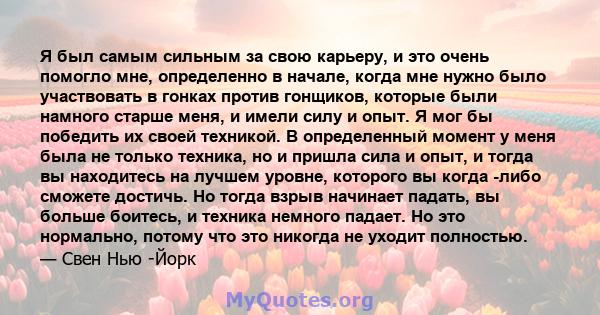 Я был самым сильным за свою карьеру, и это очень помогло мне, определенно в начале, когда мне нужно было участвовать в гонках против гонщиков, которые были намного старше меня, и имели силу и опыт. Я мог бы победить их