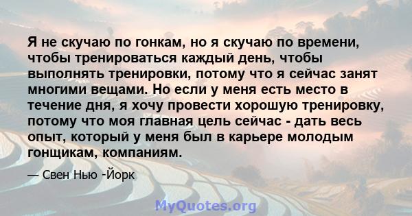 Я не скучаю по гонкам, но я скучаю по времени, чтобы тренироваться каждый день, чтобы выполнять тренировки, потому что я сейчас занят многими вещами. Но если у меня есть место в течение дня, я хочу провести хорошую