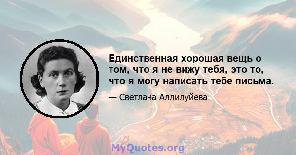 Единственная хорошая вещь о том, что я не вижу тебя, это то, что я могу написать тебе письма.