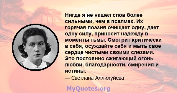 Нигде я не нашел слов более сильными, чем в псалмах. Их горячая поэзия очищает одну, дает одну силу, приносит надежду в моменты тьмы. Смотрит критически в себя, осуждайте себя и мыть свое сердце чистыми своими слезами.