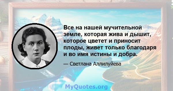 Все на нашей мучительной земле, которая жива и дышит, которое цветет и приносит плоды, живет только благодаря и во имя истины и добра.