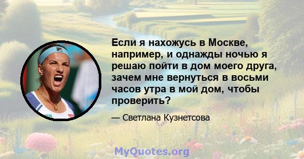 Если я нахожусь в Москве, например, и однажды ночью я решаю пойти в дом моего друга, зачем мне вернуться в восьми часов утра в мой дом, чтобы проверить?