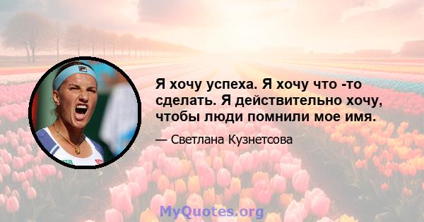 Я хочу успеха. Я хочу что -то сделать. Я действительно хочу, чтобы люди помнили мое имя.