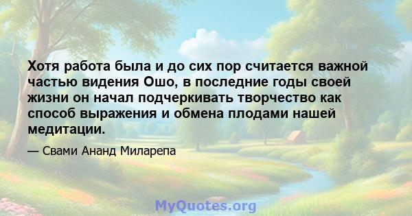 Хотя работа была и до сих пор считается важной частью видения Ошо, в последние годы своей жизни он начал подчеркивать творчество как способ выражения и обмена плодами нашей медитации.