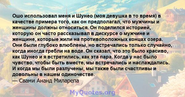 Ошо использовал меня и Шунео (моя девушка в то время) в качестве примера того, как он предполагал, что мужчины и женщины должны относиться. Он поделился историей, которую он часто рассказывал в дискурсе о мужчине и