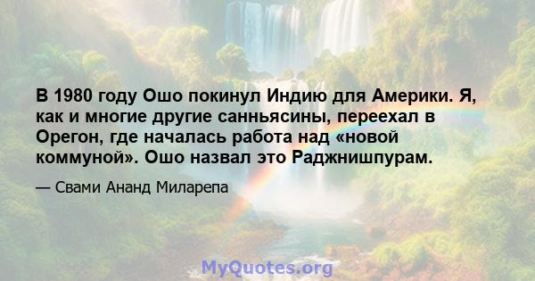 В 1980 году Ошо покинул Индию для Америки. Я, как и многие другие санньясины, переехал в Орегон, где началась работа над «новой коммуной». Ошо назвал это Раджнишпурам.