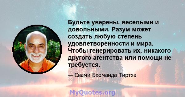 Будьте уверены, веселыми и довольными. Разум может создать любую степень удовлетворенности и мира. Чтобы генерировать их, никакого другого агентства или помощи не требуется.