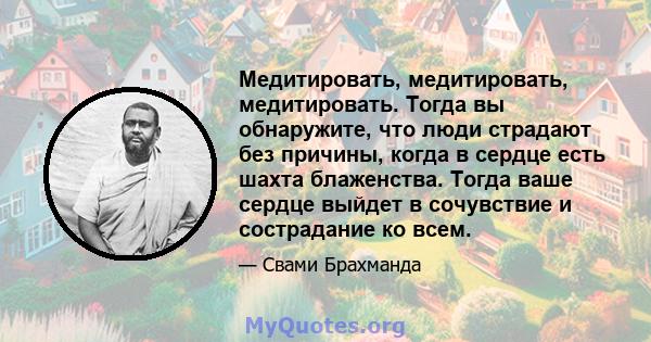 Медитировать, медитировать, медитировать. Тогда вы обнаружите, что люди страдают без причины, когда в сердце есть шахта блаженства. Тогда ваше сердце выйдет в сочувствие и сострадание ко всем.