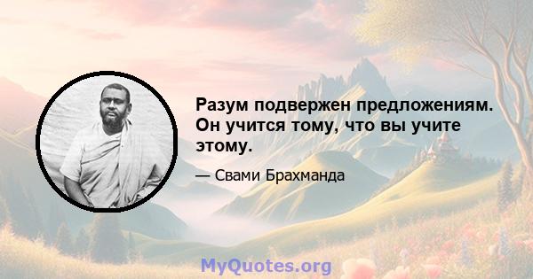 Разум подвержен предложениям. Он учится тому, что вы учите этому.