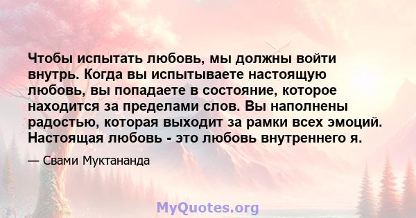 Чтобы испытать любовь, мы должны войти внутрь. Когда вы испытываете настоящую любовь, вы попадаете в состояние, которое находится за пределами слов. Вы наполнены радостью, которая выходит за рамки всех эмоций. Настоящая 