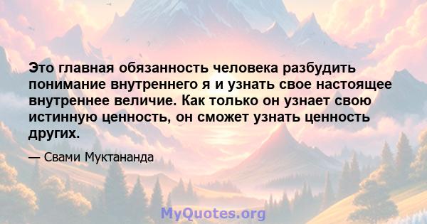 Это главная обязанность человека разбудить понимание внутреннего я и узнать свое настоящее внутреннее величие. Как только он узнает свою истинную ценность, он сможет узнать ценность других.