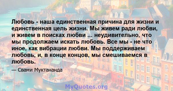 Любовь - наша единственная причина для жизни и единственная цель жизни. Мы живем ради любви, и живем в поисках любви ... неудивительно, что мы продолжаем искать любовь. Все мы - не что иное, как вибрации любви. Мы