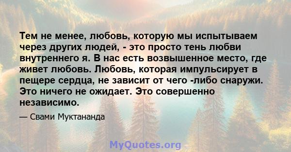 Тем не менее, любовь, которую мы испытываем через других людей, - это просто тень любви внутреннего я. В нас есть возвышенное место, где живет любовь. Любовь, которая импульсирует в пещере сердца, не зависит от чего