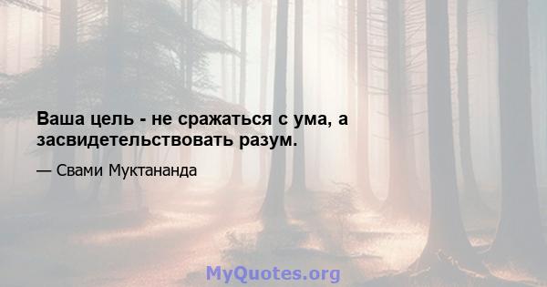 Ваша цель - не сражаться с ума, а засвидетельствовать разум.