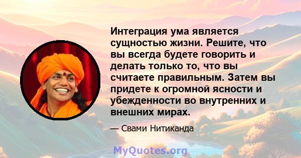 Интеграция ума является сущностью жизни. Решите, что вы всегда будете говорить и делать только то, что вы считаете правильным. Затем вы придете к огромной ясности и убежденности во внутренних и внешних мирах.