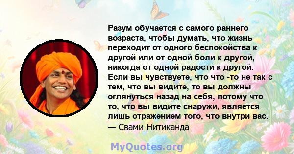 Разум обучается с самого раннего возраста, чтобы думать, что жизнь переходит от одного беспокойства к другой или от одной боли к другой, никогда от одной радости к другой. Если вы чувствуете, что что -то не так с тем,