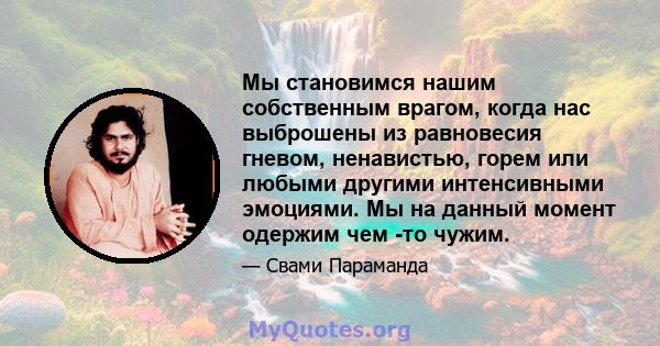 Мы становимся нашим собственным врагом, когда нас выброшены из равновесия гневом, ненавистью, горем или любыми другими интенсивными эмоциями. Мы на данный момент одержим чем -то чужим.