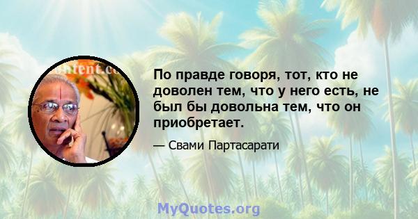 По правде говоря, тот, кто не доволен тем, что у него есть, не был бы довольна тем, что он приобретает.