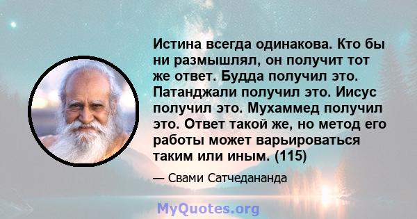 Истина всегда одинакова. Кто бы ни размышлял, он получит тот же ответ. Будда получил это. Патанджали получил это. Иисус получил это. Мухаммед получил это. Ответ такой же, но метод его работы может варьироваться таким