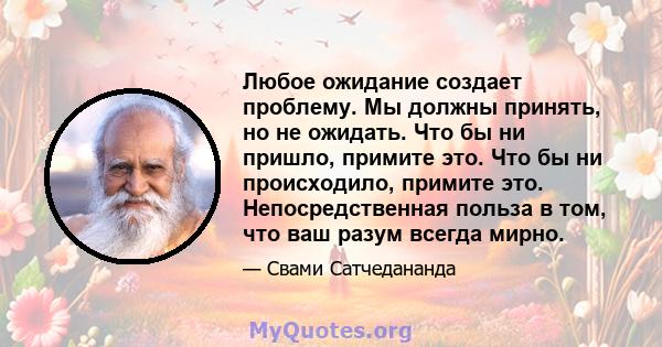 Любое ожидание создает проблему. Мы должны принять, но не ожидать. Что бы ни пришло, примите это. Что бы ни происходило, примите это. Непосредственная польза в том, что ваш разум всегда мирно.