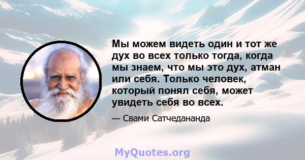 Мы можем видеть один и тот же дух во всех только тогда, когда мы знаем, что мы это дух, атман или себя. Только человек, который понял себя, может увидеть себя во всех.