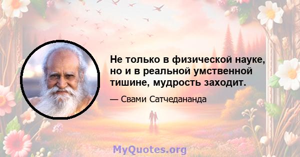 Не только в физической науке, но и в реальной умственной тишине, мудрость заходит.