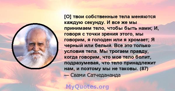 [O] твои собственные тела меняются каждую секунду. И все же мы принимаем тело, чтобы быть нами; И, говоря с точки зрения этого, мы говорим, я голоден или я хромает; Я черный или белый. Все это только условия тела. Мы