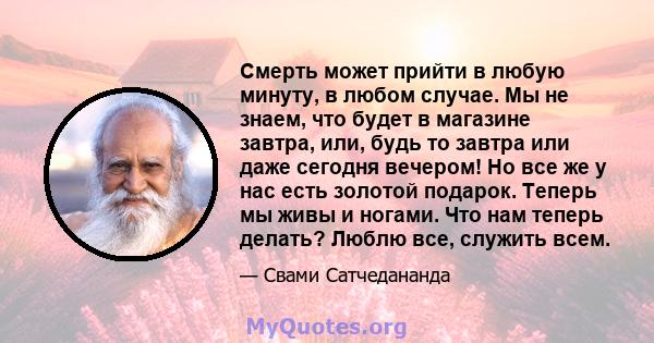 Смерть может прийти в любую минуту, в любом случае. Мы не знаем, что будет в магазине завтра, или, будь то завтра или даже сегодня вечером! Но все же у нас есть золотой подарок. Теперь мы живы и ногами. Что нам теперь