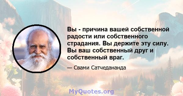 Вы - причина вашей собственной радости или собственного страдания. Вы держите эту силу. Вы ваш собственный друг и собственный враг.