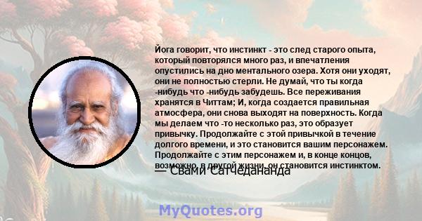 Йога говорит, что инстинкт - это след старого опыта, который повторялся много раз, и впечатления опустились на дно ментального озера. Хотя они уходят, они не полностью стерли. Не думай, что ты когда -нибудь что -нибудь