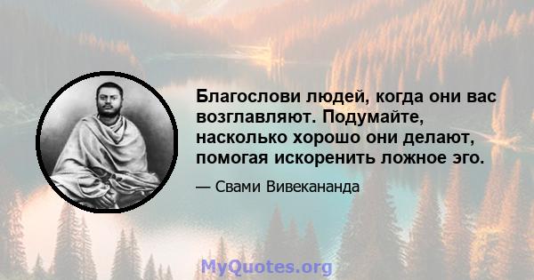 Благослови людей, когда они вас возглавляют. Подумайте, насколько хорошо они делают, помогая искоренить ложное эго. Держитесь быстро до настоящего я. Подумайте только о чистых мыслях, и вы будете выполнять больше, чем