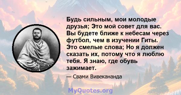 Будь сильным, мои молодые друзья; Это мой совет для вас. Вы будете ближе к небесам через футбол, чем в изучении Гиты. Это смелые слова; Но я должен сказать их, потому что я люблю тебя. Я знаю, где обувь зажимает.