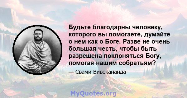 Будьте благодарны человеку, которого вы помогаете, думайте о нем как о Боге. Разве не очень большая честь, чтобы быть разрешена поклоняться Богу, помогая нашим собратьям?