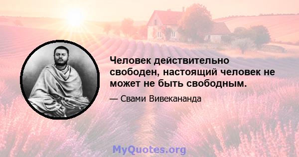 Человек действительно свободен, настоящий человек не может не быть свободным.