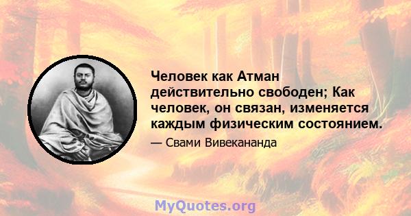 Человек как Атман действительно свободен; Как человек, он связан, изменяется каждым физическим состоянием.