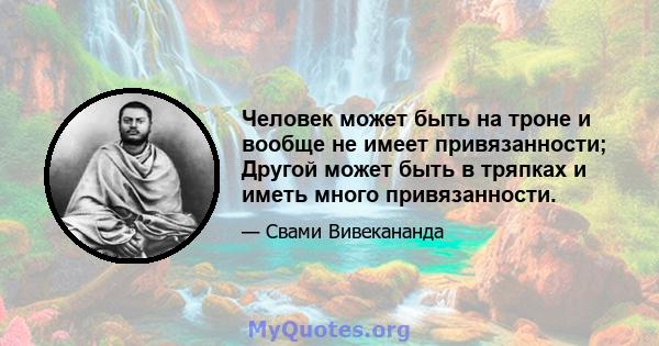 Человек может быть на троне и вообще не имеет привязанности; Другой может быть в тряпках и иметь много привязанности.