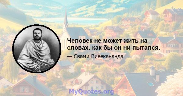 Человек не может жить на словах, как бы он ни пытался.