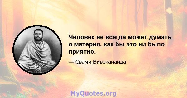 Человек не всегда может думать о материи, как бы это ни было приятно.