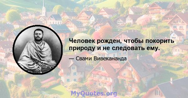 Человек рожден, чтобы покорить природу и не следовать ему.