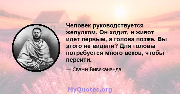 Человек руководствуется желудком. Он ходит, и живот идет первым, а голова позже. Вы этого не видели? Для головы потребуется много веков, чтобы перейти.