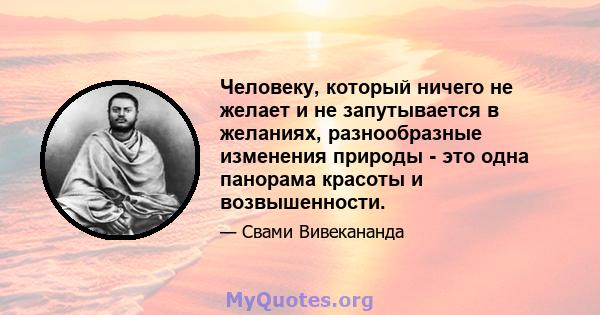 Человеку, который ничего не желает и не запутывается в желаниях, разнообразные изменения природы - это одна панорама красоты и возвышенности.