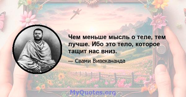 Чем меньше мысль о теле, тем лучше. Ибо это тело, которое тащит нас вниз.