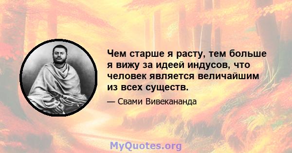 Чем старше я расту, тем больше я вижу за идеей индусов, что человек является величайшим из всех существ.