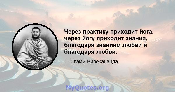 Через практику приходит йога, через йогу приходит знания, благодаря знаниям любви и благодаря любви.