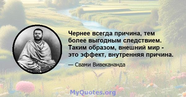 Чернее всегда причина, тем более выгодным следствием. Таким образом, внешний мир - это эффект, внутренняя причина.